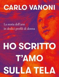 Ho Scritto T"amo Sulla Tela<br>La Storia Dell"arte In Dodici Profili Di Donna